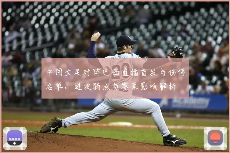 中国女足对阵巴西直播首发与伤停名单，进攻弱点与赛果影响解析