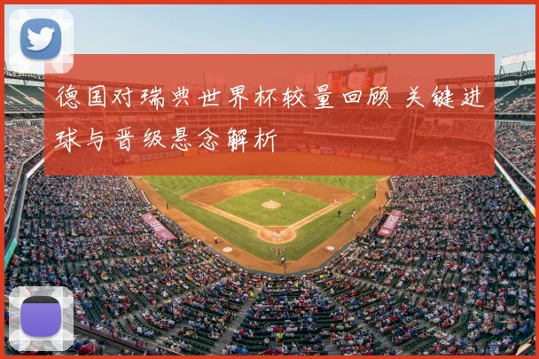 德国对瑞典世界杯较量回顾 关键进球与晋级悬念解析