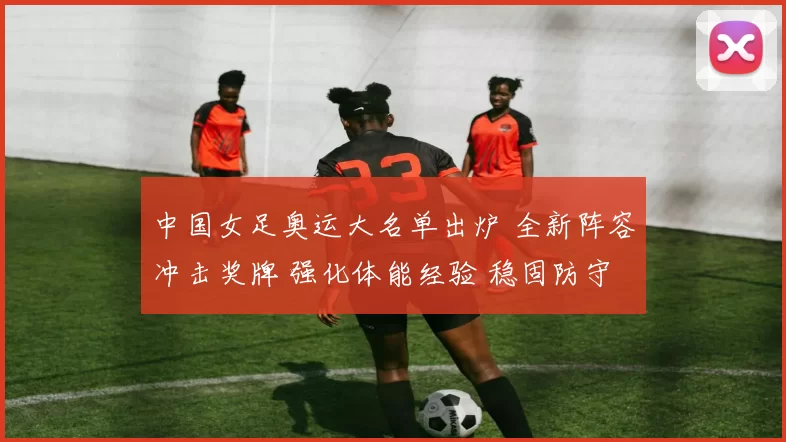 中国女足奥运大名单出炉 全新阵容冲击奖牌 强化体能经验 稳固防守力