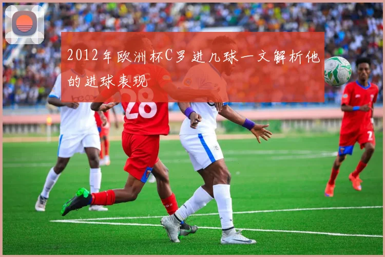 2012年欧洲杯C罗进几球一文解析他的进球表现