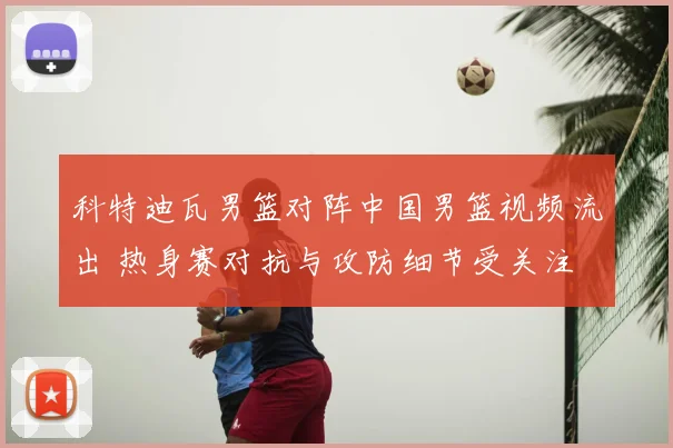 科特迪瓦男篮对阵中国男篮视频流出 热身赛对抗与攻防细节受关注