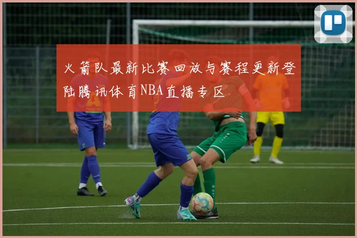 火箭队最新比赛回放与赛程更新登陆腾讯体育NBA直播专区