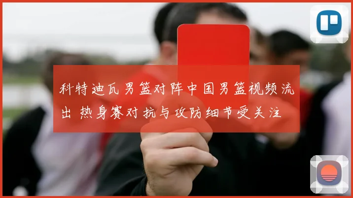 科特迪瓦男篮对阵中国男篮视频流出 热身赛对抗与攻防细节受关注