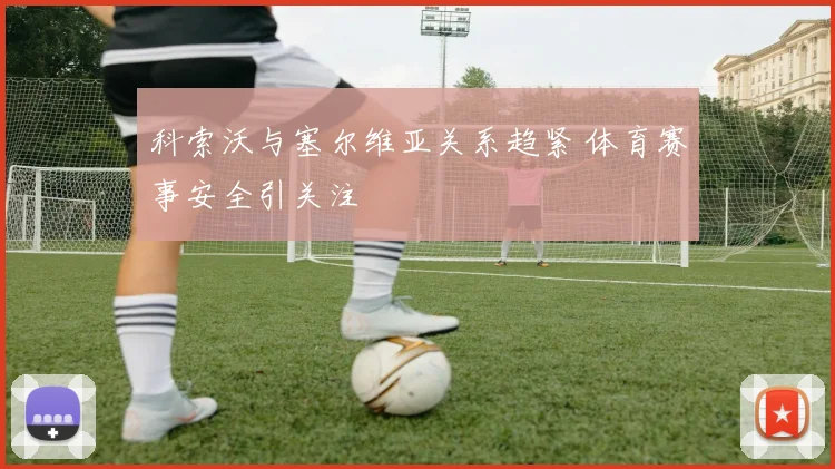 科索沃与塞尔维亚关系趋紧 体育赛事安全引关注